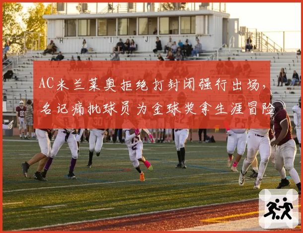 AC米兰莱奥拒绝打封闭强行出场,名记痛批球员为金球奖拿生涯冒险