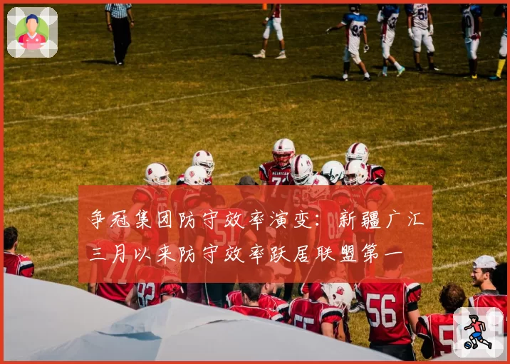 争冠集团防守效率演变:新疆广汇三月以来防守效率跃居联盟第一