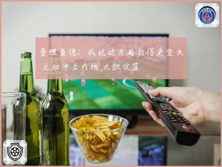 普理查德：我这边开局打得更坚决 主动冲击内线 大胆攻筐