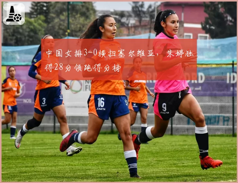 中国女排3-0横扫塞尔维亚,朱婷独得28分领跑得分榜