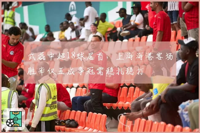 武磊中超18球居首，上海海港客场胜率仅五成争冠需稳扎稳打