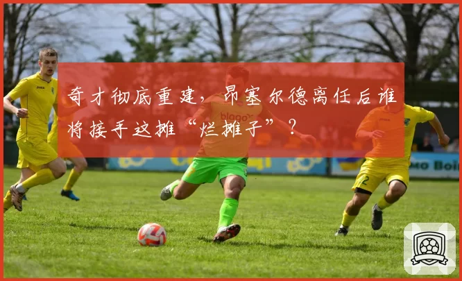 奇才彻底重建，昂塞尔德离任后谁将接手这摊“烂摊子”？
