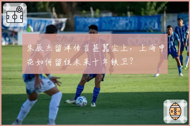 朱辰杰留洋传言甚嚣尘上,上海申花如何留住未来十年铁卫?