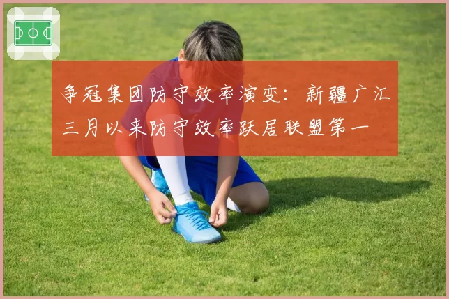 争冠集团防守效率演变：新疆广汇三月以来防守效率跃居联盟第一