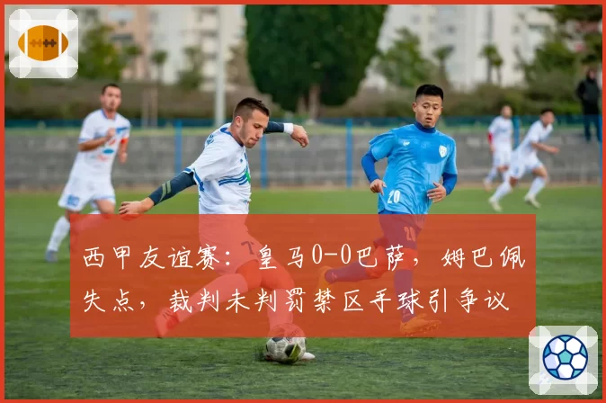 西甲友谊赛：皇马0-0巴萨，姆巴佩失点，裁判未判罚禁区手球引争议