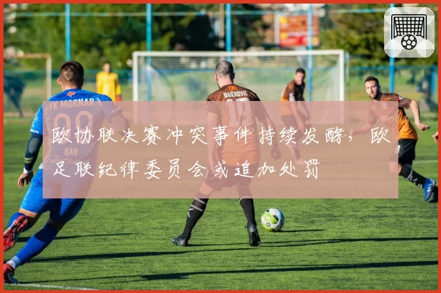 欧协联决赛冲突事件持续发酵，欧足联纪律委员会或追加处罚