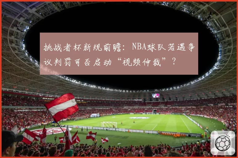 挑战者杯新规前瞻：NBA球队若遇争议判罚可否启动“视频仲裁”？