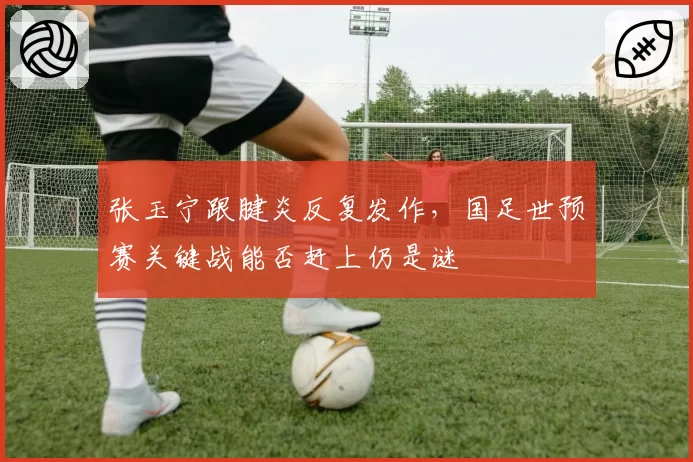 张玉宁跟腱炎反复发作，国足世预赛关键战能否赶上仍是谜