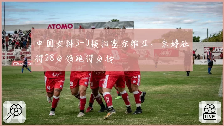 中国女排3-0横扫塞尔维亚,朱婷独得28分领跑得分榜