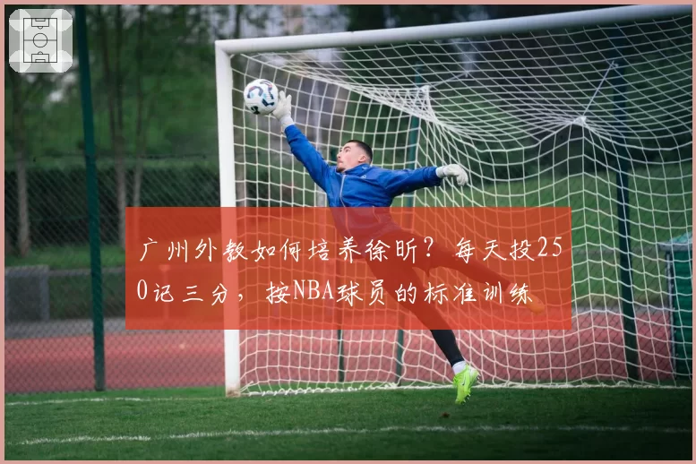 广州外教如何培养徐昕？每天投250记三分，按NBA球员的标准训练