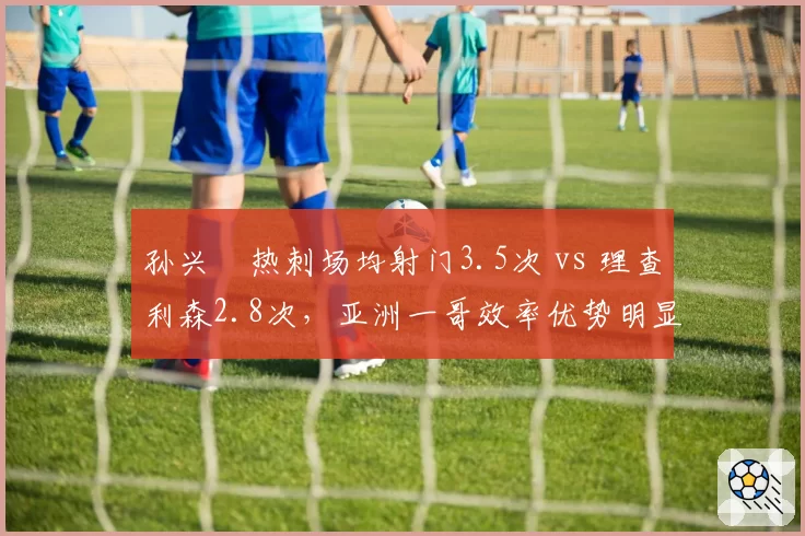 孙兴慜热刺场均射门3.5次 vs 理查利森2.8次，亚洲一哥效率优势明显