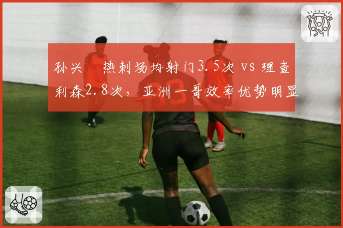 孙兴慜热刺场均射门3.5次 vs 理查利森2.8次，亚洲一哥效率优势明显