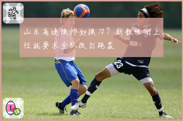 山东高速换帅如换刀？新教练刚上任就要求全队改打跑轰