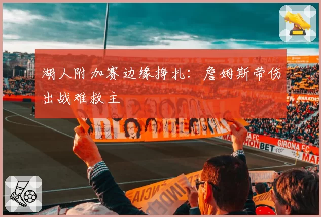 湖人附加赛边缘挣扎:詹姆斯带伤出战难救主