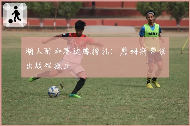 湖人附加赛边缘挣扎：詹姆斯带伤出战难救主