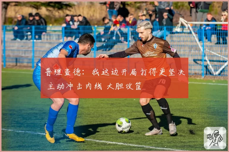 普理查德:我这边开局打得更坚决 主动冲击内线 大胆攻筐