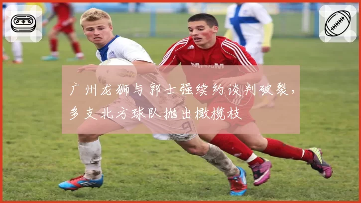 广州龙狮与郭士强续约谈判破裂，多支北方球队抛出橄榄枝