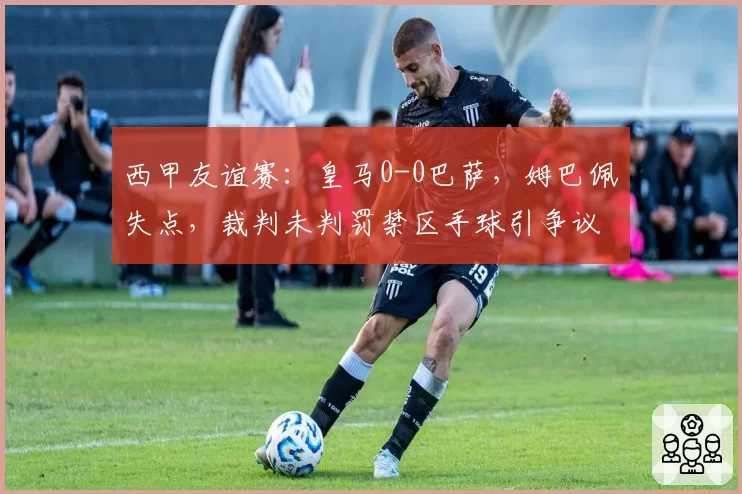 西甲友谊赛：皇马0-0巴萨，姆巴佩失点，裁判未判罚禁区手球引争议