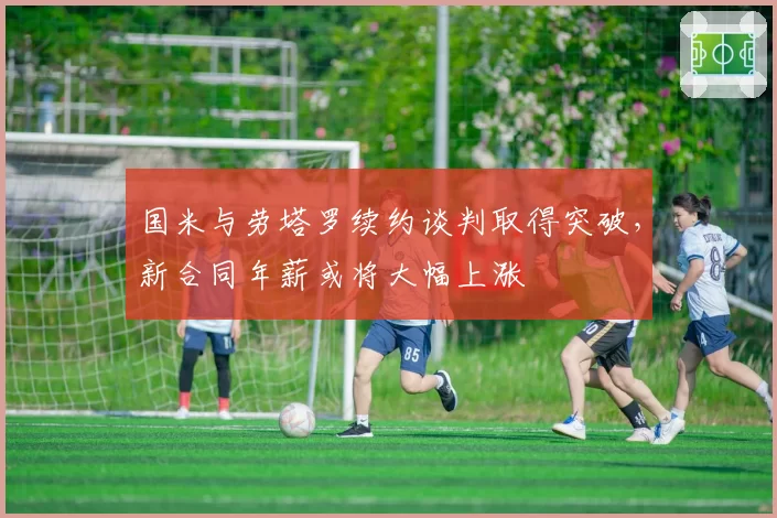 国米与劳塔罗续约谈判取得突破，新合同年薪或将大幅上涨