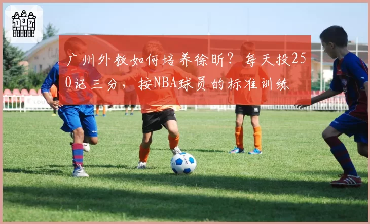 广州外教如何培养徐昕？每天投250记三分，按NBA球员的标准训练