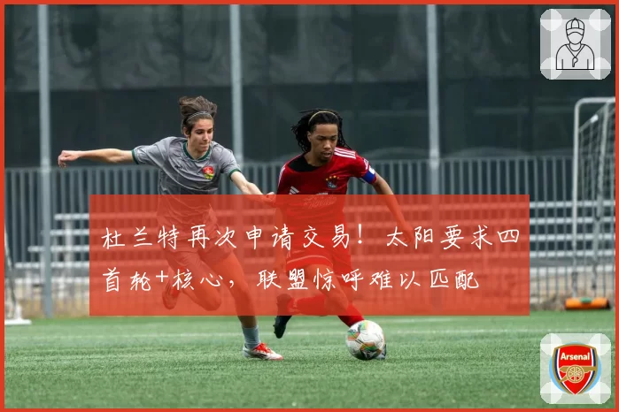 杜兰特再次申请交易！太阳要求四首轮+核心，联盟惊呼难以匹配