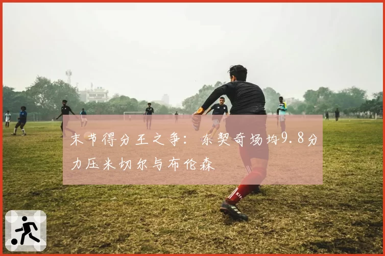 末节得分王之争：东契奇场均9.8分力压米切尔与布伦森