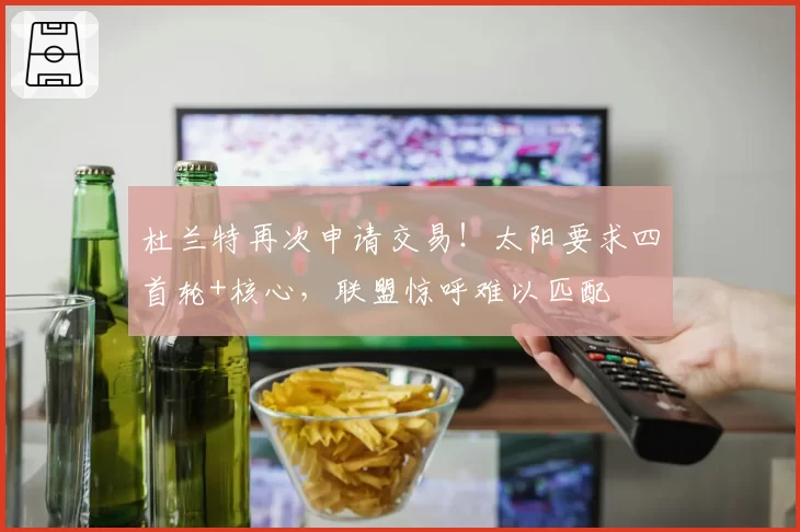 杜兰特再次申请交易！太阳要求四首轮+核心，联盟惊呼难以匹配