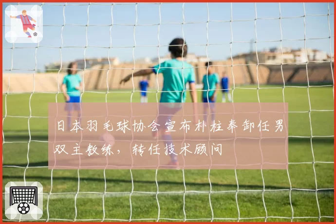 日本羽毛球协会宣布朴柱奉卸任男双主教练，转任技术顾问