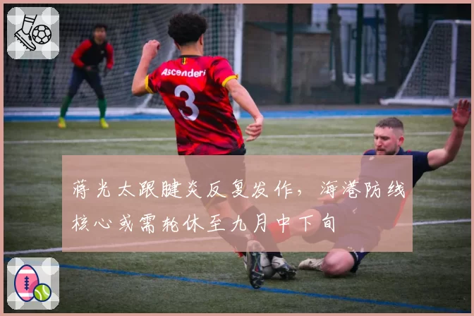 蒋光太跟腱炎反复发作，海港防线核心或需轮休至九月中下旬