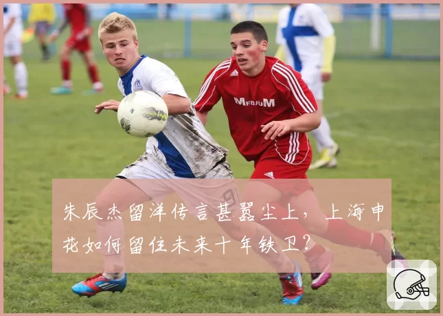 朱辰杰留洋传言甚嚣尘上,上海申花如何留住未来十年铁卫?