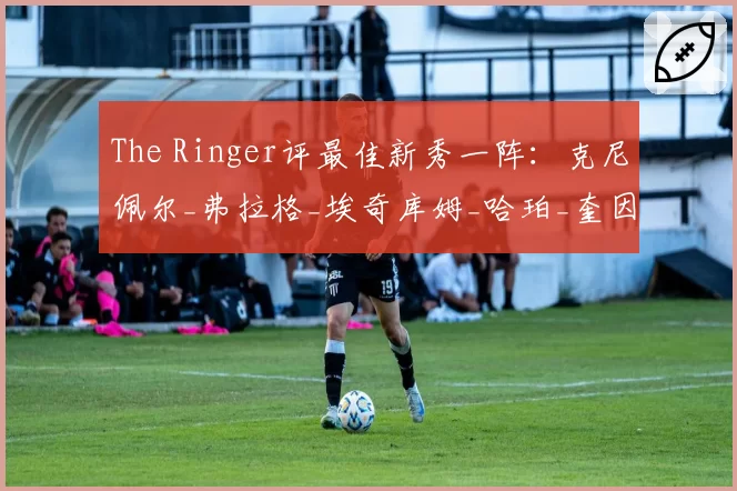The Ringer评最佳新秀一阵:克尼佩尔_弗拉格_埃奇库姆_哈珀_奎因