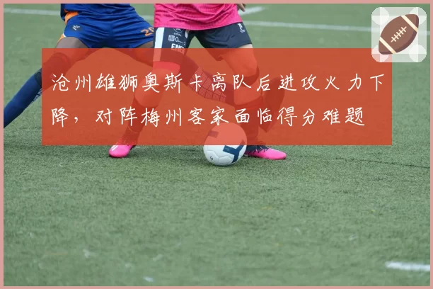 沧州雄狮奥斯卡离队后进攻火力下降，对阵梅州客家面临得分难题