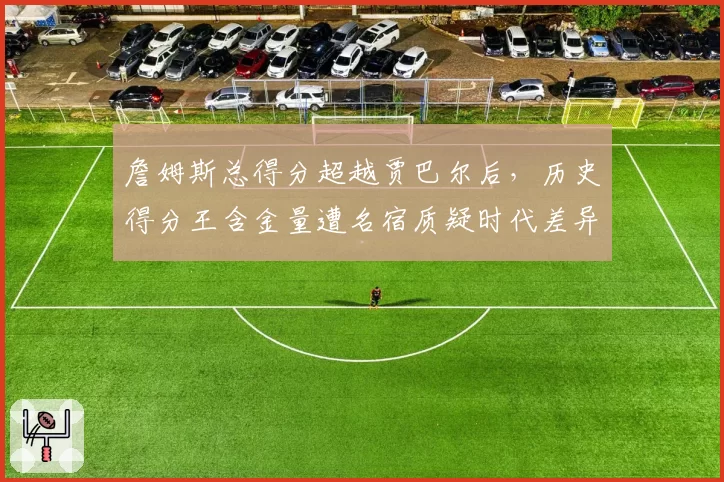 詹姆斯总得分超越贾巴尔后，历史得分王含金量遭名宿质疑时代差异