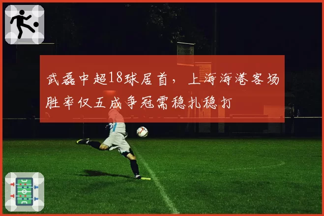 武磊中超18球居首，上海海港客场胜率仅五成争冠需稳扎稳打