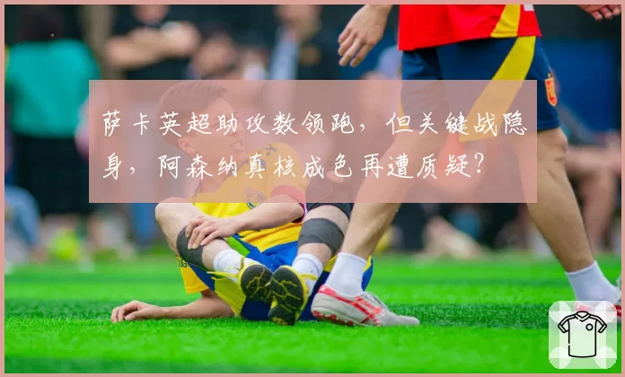 萨卡英超助攻数领跑，但关键战隐身，阿森纳真核成色再遭质疑？