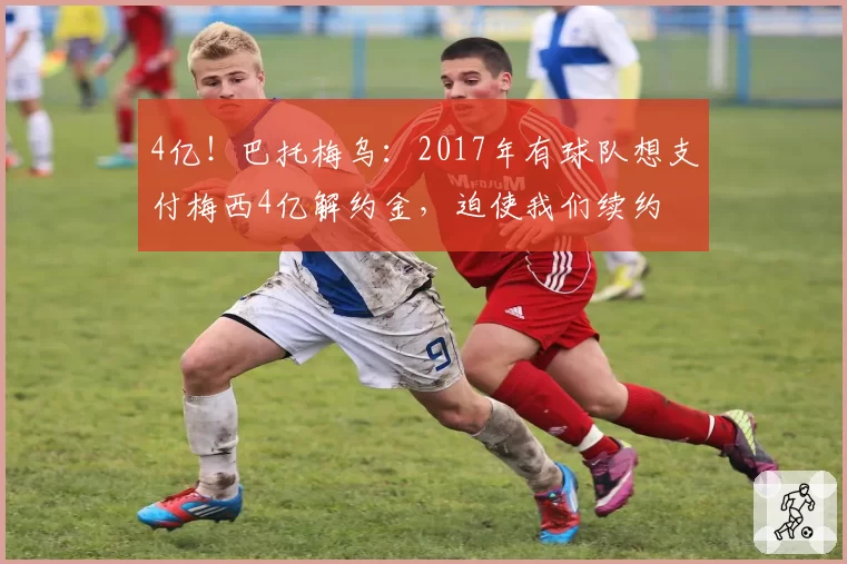 4亿！巴托梅乌：2017年有球队想支付梅西4亿解约金，迫使我们续约