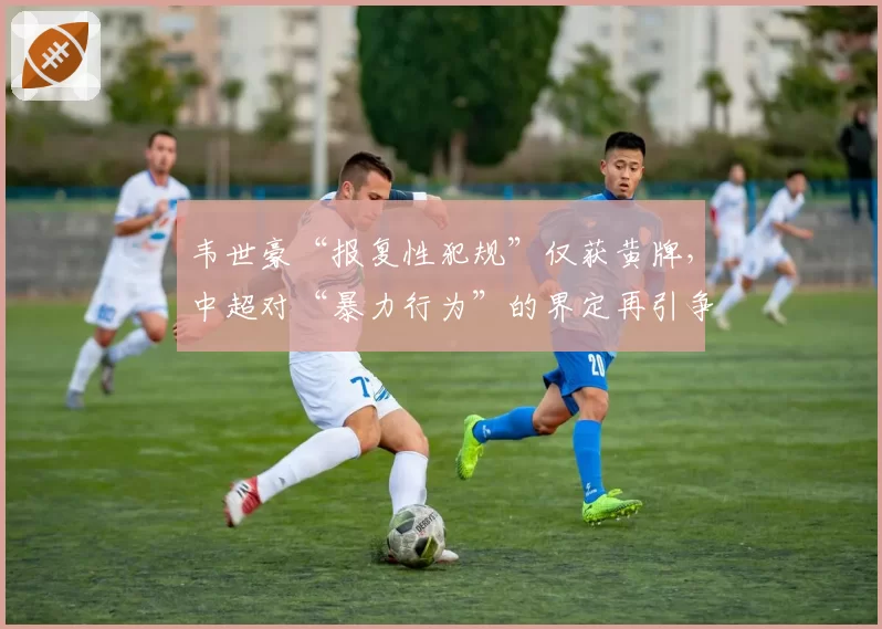 韦世豪“报复性犯规”仅获黄牌,中超对“暴力行为”的界定再引争议