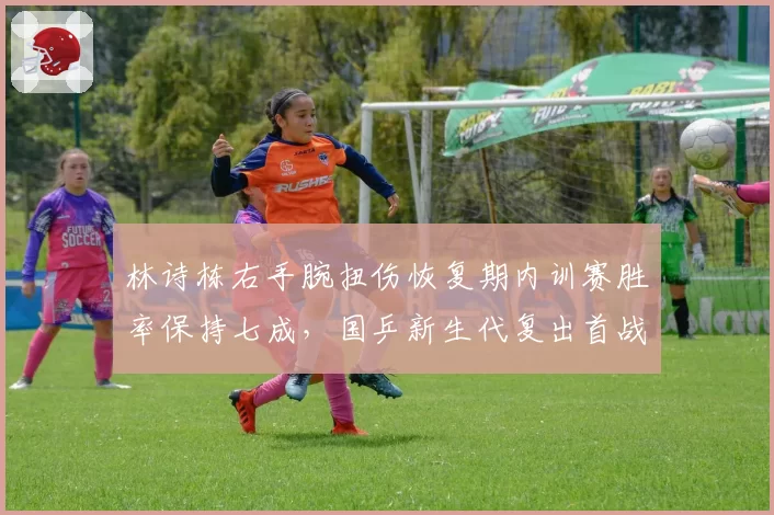 林诗栋右手腕扭伤恢复期内训赛胜率保持七成,国乒新生代复出首战锁定法兰克福冠军赛