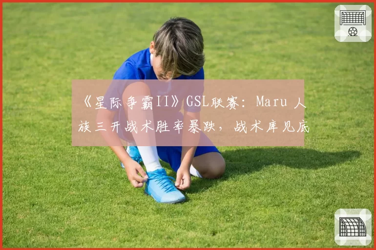 《星际争霸II》GSL联赛：Maru 人族三开战术胜率暴跌，战术库见底还是刻意隐藏实力？