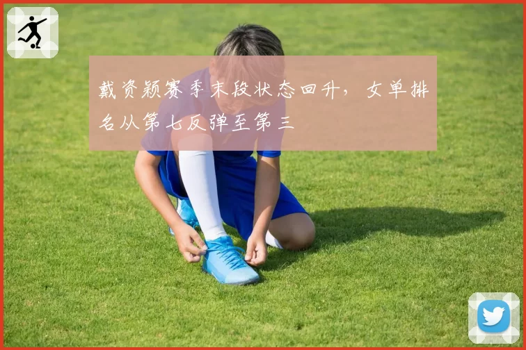 戴资颖赛季末段状态回升，女单排名从第七反弹至第三
